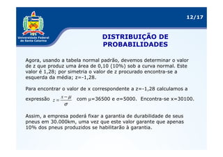 12/17



                               DISTRIBUIÇÃO DE
                               PROBABILIDADES

Agora, usando a tabela normal padrão, devemos determinar o valor
de z que produz uma área de 0,10 (10%) sob a curva normal. Este
valor é 1,28; por simetria o valor de z procurado encontra-se a
esquerda da média; z=-1,28.

Para encontrar o valor de x correspondente a z=-1,28 calculamos a

expressão z = x − µ   com µ=36500 e σ=5000. Encontra-se x=30100.
                σ

Assim, a empresa poderá fixar a garantia de durabilidade de seus
pneus em 30.000km, uma vez que este valor garante que apenas
10% dos pneus produzidos se habilitarão à garantia.
 