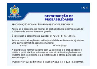 13/17



                               DISTRIBUIÇÃO DE
                               PROBABILIDADES
APROXIMAÇÃO NORMAL ÀS PROBABILIDADES BINOMIAIS

Adota-se a aproximação normal às probabilidades binomiais quando
o número de ensaios torna-se grande.

É lícito usar a aproximação quando: a) np ≥ 5; b) n(1-p) ≥ 5.

Ao usar a aproximação normal às probabilidades binomiais ajusta-se
uma curva normal da seguinte maneira:
        µ = np        e              σ2 = np(1-p)

A distribuição normal trabalha com va contínua e a probabilidade é
obtida a partir da área sob a curva normal. A distribuição binomial
trabalha com va discreta e a probabilidade é obtida para cada valor
assumido por x.

Truque: P(x=12) da binomial é igual a P(11,5 ≤ x ≤ 12,5) da normal.
 