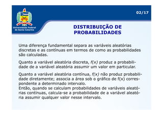 02/17



                            DISTRIBUIÇÃO DE
                            PROBABILIDADES

Uma diferença fundamental separa as variáveis aleatórias
discretas e as contínuas em termos de como as probabilidades
são calculadas.
Quanto a variável aleatória discreta, f(x) produz a probabili-
dade de a variável aleatória assumir um valor em particular.
Quanto a variável aleatória contínua, f(x) não produz probabili-
dade diretamente; associa a área sob o gráfico de f(x) corres-
pondente a determinado intervalo.
Então, quando se calculam probabilidades de variáveis aleató-
rias contínuas, calcula-se a probabilidade de a variável aleató-
ria assumir qualquer valor nesse intervalo.
 