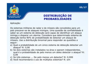 05/17



                               DISTRIBUIÇÃO DE
                               PROBABILIDADES
Aplicação:

Os sistemas militares de radar e de mísseis são concebidos para um
país precaver-se de ataques inimigos. Uma questão de confiabilidade é
saber se um sistema de detecção será capaz de identificar um ataque
inimigo e disparar um alarme. Considere que determinado sistema de
detecção tenha 90% de probabilidade de detectar um ataque de
mísseis. Use a distribuição binomial para responder as questões a
seguir:
a) Qual a probabilidade de um único sistema de detecção detectar um
   ataque? R: 0,90
b) Se dois sistemas são instalados na área e operam independentes,
   qual é a probabilidade de pelo menos um deles detectar o ataque? R:
   0,99
c) Se três sistemas ... De pelo menos um detectar? R: 0,999
d) Você recomendaria o uso de múltiplos sistemas? R: sim
 