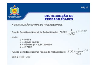06/17



                             DISTRIBUIÇÃO DE
                             PROBABILIDADES
A DISTRIBUIÇÃO NORMAL DE PROBABILIDADES

                                                       1    − ( x − µ ) 2 / 2σ 2
Função Densidade Normal de Probabilidade:   f ( x) =      e
                                                     σ 2π
onde:
        µ = média
        σ = desvio padrão
        π = número pi – 3,141596259
        e = 2,7182
                                                                1 − z2 / 2
Função Densidade Normal Padrão de Probabilidade:       f ( x) =    e
                                                                2π
Com z = (x - µ)/σ
 