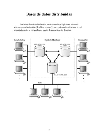 Bases de datos distribuidas
Las bases de datos distribuidas almacenan datos lógicos en un único
sistema pero distribuidos (de ahí su nombre) entre varios ordenadores de la red
conectados entre sí por cualquier medio de comunicación de redes.

3

 