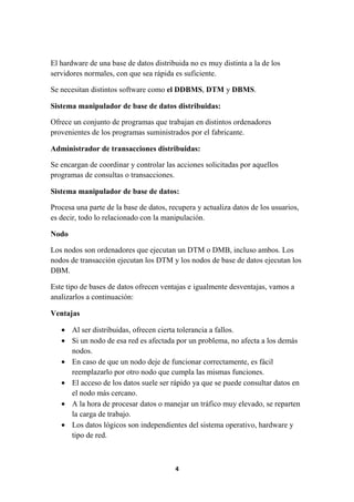 El hardware de una base de datos distribuida no es muy distinta a la de los
servidores normales, con que sea rápida es suficiente.
Se necesitan distintos software como el DDBMS, DTM y DBMS.
Sistema manipulador de base de datos distribuidas:
Ofrece un conjunto de programas que trabajan en distintos ordenadores
provenientes de los programas suministrados por el fabricante.
Administrador de transacciones distribuidas:
Se encargan de coordinar y controlar las acciones solicitadas por aquellos
programas de consultas o transacciones.
Sistema manipulador de base de datos:
Procesa una parte de la base de datos, recupera y actualiza datos de los usuarios,
es decir, todo lo relacionado con la manipulación.
Nodo
Los nodos son ordenadores que ejecutan un DTM o DMB, incluso ambos. Los
nodos de transacción ejecutan los DTM y los nodos de base de datos ejecutan los
DBM.
Este tipo de bases de datos ofrecen ventajas e igualmente desventajas, vamos a
analizarlos a continuación:
Ventajas
• Al ser distribuidas, ofrecen cierta tolerancia a fallos.
• Si un nodo de esa red es afectada por un problema, no afecta a los demás
nodos.
• En caso de que un nodo deje de funcionar correctamente, es fácil
reemplazarlo por otro nodo que cumpla las mismas funciones.
• El acceso de los datos suele ser rápido ya que se puede consultar datos en
el nodo más cercano.
• A la hora de procesar datos o manejar un tráfico muy elevado, se reparten
la carga de trabajo.
• Los datos lógicos son independientes del sistema operativo, hardware y
tipo de red.

4

 