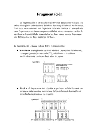 Fragmentación
La fragmentación es un modelo de distribución de los datos en la que solo
existe una copia de cada elemento de la base de datos y distribuida por los nodos.
Cada nodo almacena uno o más fragmentos de la base de datos. Al no duplicarse
estos fragmentos, esto ahorra una gran cantidad de almacenamiento a cambio de
sacrificar la disponibilidad e integridad de los datos ya que en caso de perderse
uno de los nodos, sus datos quedarían perdidos.

La fragmentación se puede realizar de tres formas distintas:
• Horizontal: es fragmentan los datos en tuplas (objetos con información,
como por ejemplo (persona, edad:22) y dividiendo la relación en
subdivisiones que contienen datos sobre las tuplas.

• Vertical: al fragmentarse una relación, se producen subdivisiones de esta
en las que cada uno si un subconjunto de los atributos de la relación así
como la clave primaria de esa relación.

7

 