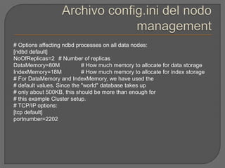 Archivo config.ini del nodo management# Options affecting ndbd processes on all data nodes:[ndbd default]NoOfReplicas=2 	# Number of replicasDataMemory=80M 	# How much memory to allocate for data storage IndexMemory=18M 	# How much memory to allocate for index storage # For DataMemory and IndexMemory, we have used the # default values. Since the "world" database takes up # only about 500KB, this should be more than enough for # this example Cluster setup. # TCP/IP options: [tcp default] portnumber=2202 