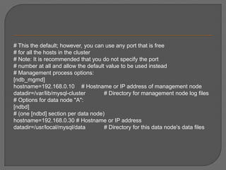 # This the default; however, you can use any port that is free # for all the hosts in the cluster # Note: It is recommended that you do not specify the port # number at all and allow the default value to be used instead# Management process options: [ndb_mgmd]hostname=192.168.0.10 	# Hostname or IP address of management node datadir=/var/lib/mysql-cluster 	# Directory for management node log files # Options for data node "A": [ndbd] # (one [ndbd] section per data node) hostname=192.168.0.30 # Hostname or IP address datadir=/usr/local/mysql/data 	# Directory for this data node's data files 
