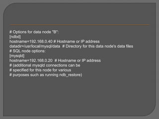 # Options for data node "B": [ndbd] hostname=192.168.0.40 # Hostname or IP address datadir=/usr/local/mysql/data  # Directory for this data node's data files # SQL node options: [mysqld] hostname=192.168.0.20  # Hostname or IP address # (additional mysqld connections can be # specified for this node for various # purposes such as running ndb_restore) 