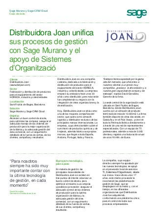 Sage Murano y Sage CRM Cloud
Caso de éxito
Distribuidora Joan unifica
sus procesos de gestión
con Sage Murano y el
apoyo de Sistemes
d’Organització
Cliente
Distribuidora Joan
(www.distjoan.com)
Sector
Fabricación y distribución de productos
para el equipamiento del sector
HORECA, industria y colectividades
Localización
Sant Fruitós de Bages, Barcelona
Solución
Sage Murano y Sage CRM Cloud
Objetivo
Alcanzar un buen control de stocks,
para optimizar las compras; asegurar el
adecuado manejo de las órdenes de
producción para la mejor organización
de la fábrica y la adecuada gestión del
área comercial, con un seguimiento
detallado de la fuerza de ventas, de los
clientes, campañas y resultados.
Distribuidora Joan es una compañía
catalana, dedicada a la fabricación y
distribución de productos para el
equipamiento del sector HORECA,
industria y colectividades. La empresa
empezó su andadura hace unos 30
años como distribuidor, pero más tarde
fue completando su negocio con la
integración de otras organizaciones y la
diversificación.
Hoy, Distribuidora Joan se sitúa como
una de las mayores compañías del
sector, que opera como almacén
logístico y distribuidor exclusivo de las
principales marcas internacionales. La
empresa, cuya oferta también cubre el
suministro de productos químicos y de
limpieza, además fabrica sus propias
marcas, que llegan a toda España,
Andorra, Portugal, Italia y Francia.
“Siempre hemos apostado por la gama
alta del mercado, que ofrecemos a
nuestros clientes a un precio muy
competitivo, gracias a la alta rotación y a
nuestra gran capacidad de compra y de
estocaje”, explica David González,
Gerente de la firma.
La sede central de la organización está
ubicada en Sant Fruitós de Bages,
Barcelona, donde Distribuidora Joan
cuenta con un almacén de producto
terminado de más de 10.000m2. La firma
también dispone de otras dos sedes, en
Cataluña y en el País Vasco, y sirve en
toda la Península Ibérica directamente o
a través de una red de representantes
especializados. Con un equipo de 75
profesionales, atiende a más de 3.000
clientes y registra una facturación anual
de unos 18 mlln. de Euros.
“Para nosotros
siempre ha sido muy
importante contar con
la última tecnología
de gestión, en cada
momento”
David González,
Gerente de Distribuidora Joan
El proyecto tecnológico,
paso a paso
En materia de gestión, las
principales necesidades de
Distribuidora Joan se centran en
tres puntos de interés: alcanzar un
bueno control de stocks, para
optimizar al máximo sus compras
y pedidos a proveedor; asegurar el
adecuado control de las órdenes
de producción para la óptima
organización de fábrica y la
adecuada gestión del área
comercial, con un seguimiento
detallado de su fuerza de ventas,
de sus clientes, campañas y
resultados.
La compañía, cuyo equipo
directivo siempre ha apostado por
las nuevas tecnologías, se apoyó
en el proveedor local de servicios
TI, Sistemes d’Organització, desde
sus inicios. Hace ahora unos 17
años, este mismo proveedor le
recomendó las plataformas de
gestión de Sage, que se
desplegaron en la matriz y, con el
tiempo, en las diferentes
organizaciones que Distribuidora
Joan fue adquiriendo,
conformando una plataforma única
para el control de todos sus
procesos empresariales.
 