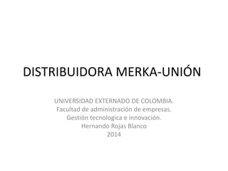 DISTRIBUIDORA MERKA-UNIÓN
UNIVERSIDAD EXTERNADO DE COLOMBIA.
Facultad de administración de empresas.
Gestión tecnologica e innovación.
Hernando Rojas Blanco
2014
 