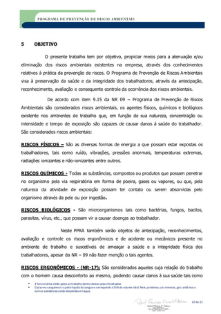  3 funcionários estão aptos aotrabalho dentro destas salas climatizadas
 O plasma sanguíneoé a partelíquida do sanguee correspondea 55%do volume total. Nele,proteínas,sais minerais,gás carbônico e
outras substâncias estão dissolvidos emágua.
10 de 22
PROGRAMA DE PREVENÇÃO DE RISCOS AMBIENTAIS
5 OBJETIVO
O presente trabalho tem por objetivo, propiciar meios para a atenuação e/ou
eliminação dos riscos ambientais existentes na empresa, através dos conhecimentos
relativos à prática da prevenção de riscos. O Programa de Prevenção de Riscos Ambientais
visa à preservação da saúde e da integridade dos trabalhadores, através da antecipação,
reconhecimento, avaliação e consequente controle da ocorrência dos riscos ambientais.
De acordo com item 9.15 da NR 09 – Programa de Prevenção de Riscos
Ambientais são considerados riscos ambientais, os agentes físicos, químicos e biológicos
existente nos ambientes de trabalho que, em função de sua natureza, concentração ou
intensidade e tempo de exposição são capazes de causar danos á saúde do trabalhador.
São considerados riscos ambientais:
RISCOS FÍSICOS – São as diversas formas de energia a que possam estar expostas os
trabalhadores, tais como ruído, vibrações, pressões anormais, temperaturas extremas,
radiações ionizantes e não-ionizantes entre outros.
RISCOS QUÍMICOS - Todas as substâncias, compostos ou produtos que possam penetrar
no organismo pela via respiratória em forma de poeira, gases ou vapores, ou que, pela
natureza da atividade de exposição possam ter contato ou serem absorvidas pelo
organismo através da pele ou por ingestão.
RISCOS BIOLÓGICOS - São microorganismos tais como bactérias, fungos, bacilos,
parasitas, vírus, etc., que possam vir a causar doenças ao trabalhador.
Neste PPRA também serão objetos de antecipação, reconhecimentos,
avaliação e controle os riscos ergonômicos e de acidente ou mecânicos presente no
ambiente de trabalho e suscetíveis de ameaçar a saúde e a integridade física dos
trabalhadores, apesar da NR – 09 não fazer menção o tais agentes.
RISCOS ERGONÔMICOS - (NR-17): São considerados aqueles cuja relação do trabalho
com o homem causa desconforto ao mesmo, podendo causar danos à sua saúde tais como
 