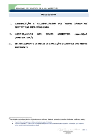  3 funcionários estão aptos aotrabalho dentro destas salas climatizadas
 O plasma sanguíneoé a partelíquida do sanguee correspondea 55%do volume total. Nele,proteínas,sais minerais,gás carbônico e
outras substâncias estão dissolvidos emágua.
12 de 22
PROGRAMA DE PREVENÇÃO DE RISCOS AMBIENTAIS
FASES DO PPRA
I. IDENTIFICAÇÃO E RECONHECIMENTO DOS RISCOS AMBIENTAIS
EXISTENTE NO EMPREENDIMENTO;
II. MONITORAMENTO DOS RISCOS AMBIENTAIS (AVALIAÇÃO
QUANTITATIVA)2
;
III. ESTABELECIMENTO DE METAS DE AVALIAÇÃO E CONTROLE DOS RISCOS
AMBIENTAIS.
2
Certificado de Calibração dos Equipamentos utilizado durante o monitoramento ambiental estão em anexo.
 