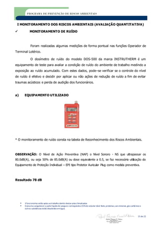  3 funcionários estão aptos aotrabalho dentro destas salas climatizadas
 O plasma sanguíneoé a partelíquida do sanguee correspondea 55%do volume total. Nele,proteínas,sais minerais,gás carbônico e
outras substâncias estão dissolvidos emágua.
15 de 22
PROGRAMA DE PREVENÇÃO DE RISCOS AMBIENTAIS
I MONITORAMENTO DOS RISCOS AMBIENTAIS (AVALIAÇÃO QUANTITATIVA)
 MONITORAMENTO DE RUÍDO
Foram realizadas algumas medições de forma pontual nas funções Operador de
Terminal Lotérico.
O dosímetro de ruído do modelo DOS-500 da marca INSTRUTHERM é um
equipamento de teste para avaliar a condição de ruído do ambiente de trabalho medindo a
exposição ao ruído acumulado. Com estes dados, pode–se verificar se o controle do nível
de ruído é efetivo e decidir por aplicar ou não ações de redução de ruído a fim de evitar
traumas acústicos e perda de audição dos funcionários.
a) EQUIPAMENTO UTILIZADO
* O monitoramento de ruído consta na tabela de Reconhecimento dos Riscos Ambientais.
OBSERVAÇÃO: O Nível de Ação Preventiva (NAP) o Nível Sonoro - NS que ultrapassar os
80.0dB(A), ou seja 50% de 85.0dB(A) ou dose equivalente a 0.5, se faz necessário utilização do
Equipamento de Proteção Individual – EPI tipo Protetor Auricular Plug como medida preventiva.
Resultado 78 dB
 