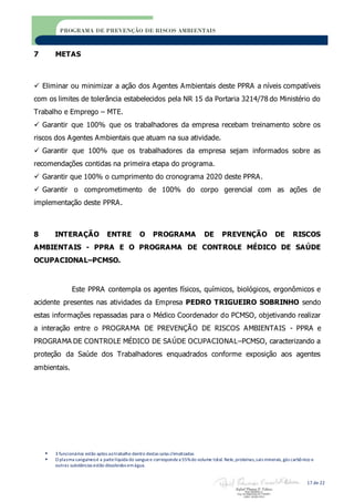  3 funcionários estão aptos aotrabalho dentro destas salas climatizadas
 O plasma sanguíneoé a partelíquida do sanguee correspondea 55%do volume total. Nele,proteínas,sais minerais,gás carbônico e
outras substâncias estão dissolvidos emágua.
17 de 22
PROGRAMA DE PREVENÇÃO DE RISCOS AMBIENTAIS
7 METAS
 Eliminar ou minimizar a ação dos Agentes Ambientais deste PPRA a níveis compatíveis
com os limites de tolerância estabelecidos pela NR 15 da Portaria 3214/78 do Ministério do
Trabalho e Emprego – MTE.
 Garantir que 100% que os trabalhadores da empresa recebam treinamento sobre os
riscos dos Agentes Ambientais que atuam na sua atividade.
 Garantir que 100% que os trabalhadores da empresa sejam informados sobre as
recomendações contidas na primeira etapa do programa.
 Garantir que 100% o cumprimento do cronograma 2020 deste PPRA.
 Garantir o comprometimento de 100% do corpo gerencial com as ações de
implementação deste PPRA.
8 INTERAÇÃO ENTRE O PROGRAMA DE PREVENÇÃO DE RISCOS
AMBIENTAIS - PPRA E O PROGRAMA DE CONTROLE MÉDICO DE SAÚDE
OCUPACIONAL–PCMSO.
Este PPRA contempla os agentes físicos, químicos, biológicos, ergonômicos e
acidente presentes nas atividades da Empresa PEDRO TRIGUEIRO SOBRINHO sendo
estas informações repassadas para o Médico Coordenador do PCMSO, objetivando realizar
a interação entre o PROGRAMA DE PREVENÇÃO DE RISCOS AMBIENTAIS - PPRA e
PROGRAMA DE CONTROLE MÉDICO DE SAÚDE OCUPACIONAL–PCMSO, caracterizando a
proteção da Saúde dos Trabalhadores enquadrados conforme exposição aos agentes
ambientais.
 