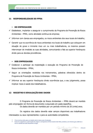  3 funcionários estão aptos aotrabalho dentro destas salas climatizadas
 O plasma sanguíneoé a partelíquida do sanguee correspondea 55%do volume total. Nele,proteínas,sais minerais,gás carbônico e
outras substâncias estão dissolvidos emágua.
19 de 22
PROGRAMA DE PREVENÇÃO DE RISCOS AMBIENTAIS
11 RESPONSABILIDADE DO PPRA
 DO EMPREGADOR
 Estabelecer, implantar e assegurar o cumprimento do Programa de Prevenção de Riscos
Ambientais - PPRA, como atividade contínua da empresa;
 Informar com clareza aos empregados, os riscos ambientais dos seus locais de trabalho;
 Garantir que na ocorrência de riscos ambientais nos locais de trabalho que coloquem em
situação de grave e iminente risco um ou mais trabalhadores, os mesmos possam
interromper de imediato as suas atividades, comunicando o fato ao superior hierárquico
direto para as devidas providências.
 DOS EMPREGADOS
 Colaborar e participar da implantação e execução do Programa de Prevenção de
Riscos Ambientais - PPRA;
 Seguir as orientações recebidas nos treinamentos, palestras oferecidos dentro do
Programa de Prevenção de Riscos Ambientais - PPRA;
 Informar ao seu superior hierárquico direto ocorrências que, a seu julgamento, possa
implicar riscos à saúde dos trabalhadores.
12 REGISTRO E DIVULGAÇÃO DOS DADOS
O Programa de Prevenção de Riscos Ambientais – PPRA deverá ser mantido
pelo empregador em forma de documento e arquivado em pasta específica.
Os dados deverão ser mantidos por um período mínimo de 20 (vinte) anos.
Os registros dos dados deverão estar sempre disponíveis aos trabalhadores
interessados ou seus representantes e para as autoridades competentes.
 