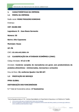  3 funcionários estão aptos aotrabalho dentro destas salas climatizadas
 O plasma sanguíneoé a partelíquida do sanguee correspondea 55%do volume total. Nele,proteínas,sais minerais,gás carbônico e
outras substâncias estão dissolvidos emágua.
3 de 22
PROGRAMA DE PREVENÇÃO DE RISCOS AMBIENTAIS
1. CARACTERÍSTICAS DA EMPRESA
1.1 PERFIL DA EMPRESA
Razão social: PEDRO TRIGUEIRO SOBRINHO
Endereço:
CEP: 58.806-000
Logradouro: R - Joao Bosco Sarmento
Número: 50
Bairro: Alto Capanema
Município: Sousa
UF: PB
CNPJ: 03.166.445/0001-34
1.2 CLASSIFICAÇÃO DA ATIVIDADE ECONÔMICA (CNAE)
Código Atividade: 47.12-1-00
Atividade: Comércio varejista de mercadorias em geral, com predominância de
produtos alimentícios - minimercados, mercearias e armazéns
Grau de Risco: 02, conforme Quadro I da NR-041
.
1.3 PRESTAÇÃO DE SERVIÇO
PPRA GLOBAL
DISTRIBUIÇÃO DOS FUNCIONÁRIOS
N.º Total de Funcionários ativos: 17 funcionários
1
Norma Regulamentadora nº 04 - Serviços Especializados em Engenharia de Segurança e em Medicina do Trabalho.
 