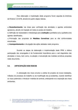  3 funcionários estão aptos aotrabalho dentro destas salas climatizadas
 O plasma sanguíneoé a partelíquida do sanguee correspondea 55%do volume total. Nele,proteínas,sais minerais,gás carbônico e
outras substâncias estão dissolvidos emágua.
7 de 22
PROGRAMA DE PREVENÇÃO DE RISCOS AMBIENTAIS
Para elaboração e implantação deste programa foram seguidas às diretrizes
da Portaria 3.214/78, através de quatro etapas básicas.
a) Reconhecimento nas áreas para verificação das atividades e agentes ambientais
agressivos, através de inspeção em todos os postos de trabalho.
b) Definição da necessidade e metodologia para avaliação quantitativa e/ou qualitativa dos
agentes identificados.
c) Priorização das propostas de Medidas Corretivas para as não conformidades
encontradas.
d) Acompanhamento e divulgação das ações adotadas neste programa.
Durante as etapas de elaboração e implementação deste PPRA a efetiva
participação dos empregados é de fundamental importância para o real diagnóstico das
atividades e riscos, bem como, na adoção e manutenção das medidas corretivas propostas
neste documento.
4.1 ANTECIPAÇÃO DOS RISCOS
A antecipação dos riscos envolve a análise de projetos de novas instalações,
métodos de processos de trabalho ou da modificação dos já existentes, visando identificar
os riscos potenciais e introduzir medidas de controle, antecipando-se a exposição aos riscos
ambientais.
 