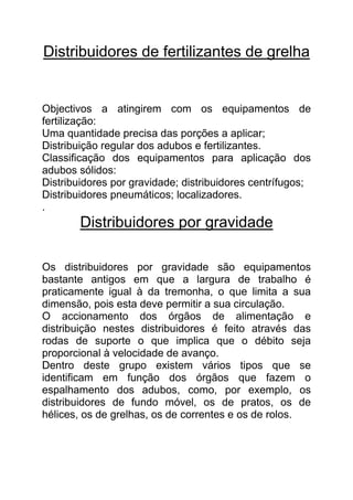 Distribuidores de fertilizantes de grelha


Objectivos a atingirem com os equipamentos de
fertilização:
Uma quantidade precisa das porções a aplicar;
Distribuição regular dos adubos e fertilizantes.
Classificação dos equipamentos para aplicação dos
adubos sólidos:
Distribuidores por gravidade; distribuidores centrífugos;
Distribuidores pneumáticos; localizadores.
.
        Distribuidores por gravidade

Os distribuidores por gravidade são equipamentos
bastante antigos em que a largura de trabalho é
praticamente igual à da tremonha, o que limita a sua
dimensão, pois esta deve permitir a sua circulação.
O accionamento dos órgãos de alimentação e
distribuição nestes distribuidores é feito através das
rodas de suporte o que implica que o débito seja
proporcional à velocidade de avanço.
Dentro deste grupo existem vários tipos que se
identificam em função dos órgãos que fazem o
espalhamento dos adubos, como, por exemplo, os
distribuidores de fundo móvel, os de pratos, os de
hélices, os de grelhas, os de correntes e os de rolos.
 