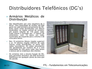 







Armários Metálicos de
Distribuição
São identificados por uma sequência de 3
letras. Têm capacidade de receber até 600
pares do cabo primário proveniente do DG.
Estes pares estão distribuídos nos blocos
localizados na região central do armário,
em quatro colunas de 150 pares cada.
Cada coluna é formada por 15 blocos de
conectores, com 10 pares em cada,
numerados da esquerda para a direita e de
cima para baixo.
Nos 10 primeiros blocos (região superior)
e os 10 últimos (região inferior) de cada
coluna, estão distribuídos os pares dos
cabos secundários. Os cabos secundários
são geralmente em número de 4 e com
capacidade de 200 pares cada. Eles levam
o acesso até os endereços dos clientes.
Os armários tem a mesma função do DG,
pois permitem distribuir até 600 terminais
telefônicos em qualquer ponto da área que
ele atende.

04:53

FTL – Fundamentos em Telecomunicações
04:53

 
