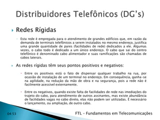 

Redes Rígidas
◦ Esta rede é empregada para o atendimento de grandes edifícios que, em razão da
demanda de terminais telefônicos a serem instalados no mesmo endereço, justifica
uma grande quantidade de pares (facilidades de rede) dedicados a ele. Algumas
vezes, o cabo todo é dedicado a um único endereço. O cabo que sai do centro
telefônico é denominado cabo alimentador e suas ramificações são chamadas de
cabos laterais.



As redes rígidas têm seus pontos positivos e negativos:
 Entre os positivos está o fato de dispensar qualquer trabalho na rua, por
ocasião de instalação de um terminal no endereço. Em consequência, ganha-se
na agilidade, na redução da mão de obra e na segurança, pois a rede não é
facilmente acessível externamente.
 Entre os negativos, quando existe falta de facilidades de rede nas imediações do
trajeto do cabo, para atendimento de outros assinantes, mas existe abundância
de facilidades vagas no cabo direto, elas não podem ser utilizadas. É necessário
o lançamento, ou ampliação, de outro cabo.

04:53

FTL – Fundamentos em Telecomunicações

 