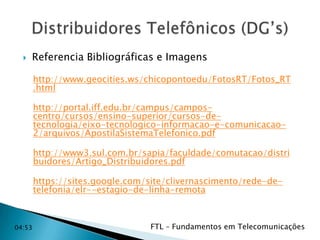 

Referencia Bibliográficas e Imagens
http://www.geocities.ws/chicopontoedu/FotosRT/Fotos_RT
.html
http://portal.iff.edu.br/campus/camposcentro/cursos/ensino-superior/cursos-detecnologia/eixo-tecnologico-informacao-e-comunicacao2/arquivos/ApostilaSistemaTelefonico.pdf
http://www3.sul.com.br/sapia/faculdade/comutacao/distri
buidores/Artigo_Distribuidores.pdf
https://sites.google.com/site/clivernascimento/rede-detelefonia/elr--estagio-de-linha-remota

04:53

FTL – Fundamentos em Telecomunicações

 