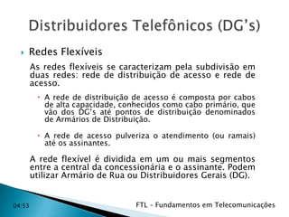 

Redes Flexíveis
As redes flexíveis se caracterizam pela subdivisão em
duas redes: rede de distribuição de acesso e rede de
acesso.
 A rede de distribuição de acesso é composta por cabos
de alta capacidade, conhecidos como cabo primário, que
vão dos DG’s até pontos de distribuição denominados
de Armários de Distribuição.
 A rede de acesso pulveriza o atendimento (ou ramais)
até os assinantes.

A rede flexível é dividida em um ou mais segmentos
entre a central da concessionária e o assinante. Podem
utilizar Armário de Rua ou Distribuidores Gerais (DG).

04:53

FTL – Fundamentos em Telecomunicações

 