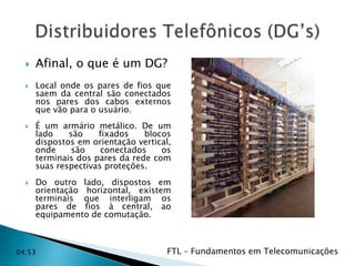 






Afinal, o que é um DG?
Local onde os pares de fios que
saem da central são conectados
nos pares dos cabos externos
que vão para o usuário.
É um armário metálico. De um
lado
são
fixados
blocos
dispostos em orientação vertical,
onde
são
conectados
os
terminais dos pares da rede com
suas respectivas proteções.
Do outro lado, dispostos em
orientação horizontal, existem
terminais que interligam os
pares de fios à central, ao
equipamento de comutação.

04:53

FTL – Fundamentos em Telecomunicações
04:53

 