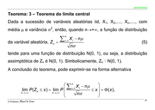 ESTATÍSTICA


Teorema: 3 – Teorema do limite central
Dada a sucessão de variáveis aleatórias iid, X1, X2,...., Xn,...., com
média μ e variância σ2, então, quando n→+∞, a função de distribuição

                                      ∑          X i − nμ
                                          n

da variável aleatória, Zn           =     i =1
                                                                               (5)
                                                 nσ
tende para uma função de distribuição N(0, 1), ou seja, a distribuição
assimptótica de Zn é N(0, 1). Simbolicamente, Zn ~ N(0, 1).     a




A conclusão do teorema, pode exprimir-se na forma alternativa


                                         ⎛ ∑ n X − nμ     ⎞
                 lim P (Zn ≤ x ) = lim P ⎜   i =1
                                                      ≤ x ⎟ = Φ( x ) ,
                                                   i
                n →+∞              n →+∞ ⎜        nσ      ⎟
                                         ⎝                ⎠
O Professor:   Manuel do Carmo                                                    97
 