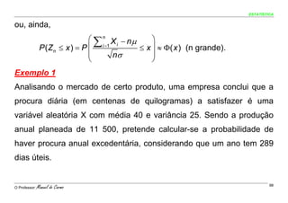 ESTATÍSTICA


ou, ainda,
                                ⎛ ∑ n X − nμ     ⎞
                P (Zn ≤ x ) = P ⎜ i =1       ≤ x ⎟ ≈ Φ( x ) (n grande).
                                        i

                                ⎜      nσ        ⎟
                                ⎝                ⎠
Exemplo 1
Analisando o mercado de certo produto, uma empresa conclui que a
procura diária (em centenas de quilogramas) a satisfazer é uma
variável aleatória X com média 40 e variância 25. Sendo a produção
anual planeada de 11 500, pretende calcular-se a probabilidade de
haver procura anual excedentária, considerando que um ano tem 289
dias úteis.


O Professor:   Manuel do Carmo                                                     98
 