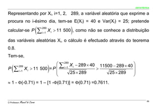 ESTATÍSTICA


Representando por Xi, i=1, 2, 289, a variável aleatória que exprime a
procura no i-ésimo dia, tem-se E(Xi) = 40 e Var(Xi) = 25; pretende

calcular-se P                    (∑   289
                                      i =1              )
                                             X i > 11 500 , como não se conhece a distribuição

das variáveis aleatórias Xi, o cálculo é efectuado através do teorema
0.8.
Tem-se,
                          ⎛ ∑ 289 X − 289 × 40 11500 − 289 × 40 ⎞
    (
P ∑ i =1 X i > 11 500 = P ⎜ i =1
    289

                          ⎜
                                   i

                                  25 × 289
                                             )>
                                                   25 × 289
                                                                ⎟
                                                                ⎟
                          ⎝                                     ⎠
≈ 1 - Φ(-0.71) = 1 – [1 -Φ(0.71)] = Φ(0.71) =0.7611.



O Professor:   Manuel do Carmo                                                                  99
 