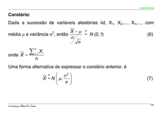 ESTATÍSTICA


Corolário:
Dada a sucessão de variáveis aleatórias iid, X1, X2,..., Xn,..., com
                                                 X −μ    a
média μ e variância σ , então               2
                                                         ~ N (0, 1)        (6)
                                                 σ
                                                     n

         ∑
                            n
                                   Xi
onde X =                    i =1
                             n
Uma forma alternativa de expressar o corolário anterior, é
                                        a ⎛ σ2 ⎞
                                    X ~ N ⎜ μ,   ⎟                         (7)
                                          ⎝    n ⎠




O Professor:   Manuel do Carmo                                                100
 