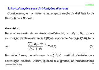 ESTATÍSTICA


    3. Aproximações para distribuições discretas
    Considere-se, em primeiro lugar, a aproximação da distribuição de
Bernoulli pela Normal.


Corolário:
Dada a sucessão de variáveis aleatórias iid, X1, X2,..., Xn,..., com
distribuição de Bernoulli média E(Xi)=θ, e portanto, Var(Xi)=θ(1-θ), tem-

                                 ∑          X i − nθ
                                     n
                                                       a
                                     i =1
se                                                     ~ N (0, 1)        (8)
                                 n θ (1 − θ )

De outra forma, considere-se X = ∑ i =1 X i , variável aleatória com
                                                                n



distribuição binomial. Assim, quando n é grande, as probabilidades
O Professor:   Manuel do Carmo                                              101
 