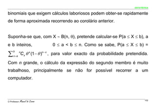 ESTATÍSTICA


binomiais que exigem cálculos laboriosos podem obter-se rapidamente
de forma aproximada recorrendo ao corolário anterior.


Suponha-se que, com X ∼ B(n, θ), pretende calcular-se P(a ≤ X ≤ b), a
e b inteiros,                    0 ≤ a < b ≤ n. Como se sabe, P(a ≤ X ≤ b) =

∑              Cx θ x (1 − θ )n − x , para valor exacto da probabilidade pretendida.
     b      n
     x =a

Com n grande, o cálculo da expressão do segundo membro é muito
trabalhoso, principalmente se não for possível recorrer a um
computador.




O Professor:   Manuel do Carmo                                                      102
 