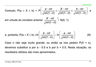 ESTATÍSTICA


                          ⎛ a − nθ                    X − nθ            b − nθ      ⎞
Contudo, P(a ≤ X ≤ b) = P ⎜             ≤                           ≤               ⎟, e
                          ⎜ nθ (1 − θ )               nθ (1 − θ )       nθ (1 − θ ) ⎟
                          ⎝                                                         ⎠
                                     X − nθ       a
em virtude do corolário anterior                  ~ N(0, 1)
                                    nθ (1 − θ )


                             ⎛ b − nθ ⎞         ⎛ a − nθ ⎞
e, portanto, P(a ≤ X ≤ b) ≈Φ ⎜               - Φ⎜
                             ⎜ nθ (1 − θ ) ⎟    ⎜ nθ (1 − θ ) ⎟
                                                                                      (9)
                                           ⎟                  ⎟
                             ⎝             ⎠    ⎝             ⎠
Caso n não seja muito grande, ou então se nos pedem P(X = x),
devemos substituir a por a - 0.5 e b por b + 0.5. Nesta situação, os
resultados obtidos são mais aproximados.


O Professor:   Manuel do Carmo                                                           103
 