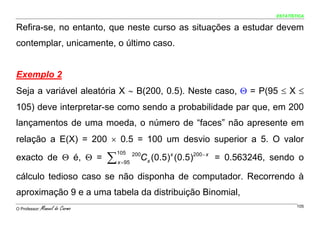 ESTATÍSTICA


Refira-se, no entanto, que neste curso as situações a estudar devem
contemplar, unicamente, o último caso.


Exemplo 2
Seja a variável aleatória X ∼ B(200, 0.5). Neste caso, Θ = P(95 ≤ X ≤
105) deve interpretar-se como sendo a probabilidade par que, em 200
lançamentos de uma moeda, o número de “faces” não apresente em
relação a E(X) = 200 × 0.5 = 100 um desvio superior a 5. O valor

                                 ∑
                                     105
exacto de Θ é, Θ =                   x = 95
                                                Cx (0.5)x (0.5)200 − x = 0.563246, sendo o
                                              200



cálculo tedioso caso se não disponha de computador. Recorrendo à
aproximação 9 e a uma tabela da distribuição Binomial,
O Professor:   Manuel do Carmo                                                            105
 