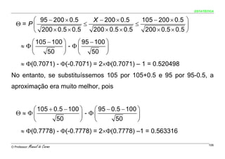 ESTATÍSTICA


        ⎛ 95 − 200 × 0.5         X − 200 × 0.5     105 − 200 × 0.5 ⎞
   Θ = P⎜                 ≤                      ≤                  ⎟
        ⎝ 200 × 0.5 × 0.5        200 × 0.5 × 0.5    200 × 0.5 × 0.5 ⎠
         ⎛ 105 − 100 ⎞    ⎛ 95 − 100 ⎞
      ≈ Φ⎜           ⎟ - Φ⎜          ⎟
         ⎝     50 ⎠       ⎝    50 ⎠
      ≈ Φ(0.7071) - Φ(-0.7071) = 2×Φ(0.7071) – 1 = 0.520498
No entanto, se substituíssemos 105 por 105+0.5 e 95 por 95-0.5, a
aproximação era muito melhor, pois


        ⎛ 105 + 0.5 − 100 ⎞    ⎛ 95 − 0.5 − 100 ⎞
   Θ ≈ Φ⎜                 ⎟ - Φ⎜                ⎟
        ⎝        50       ⎠    ⎝       50       ⎠
      ≈ Φ(0.7778) - Φ(-0.7778) = 2×Φ(0.7778) –1 = 0.563316

O Professor:   Manuel do Carmo                                                  106
 