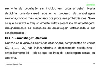ESTATÍSTICA


elemento da população ser incluído em cada amostra). Nesta
disciplina considerar-se-á apenas o processo de amostragem
aleatória, como o mais importante dos processos probabilísticos. Note-
se que se utilizam frequentemente outros processos de amostragem,
designadamente os processos de amostragem estratificada e por
conglomerados.
DEF. 1 – Amostragem Aleatória
Quando as n variáveis aleatórias observadas, componentes do vector
(X1, X2,....,                    Xn) são independentes e identicamente distribuídas –
simbolicamente iid – diz-se que se trata de amostragem casual ou
aleatória.

O Professor:   Manuel do Carmo                                                         89
 