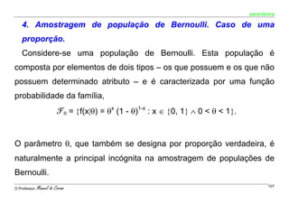 ESTATÍSTICA


    4. Amostragem de população de Bernoulli. Caso de uma
    proporção.
    Considere-se uma população de Bernoulli. Esta população é
composta por elementos de dois tipos – os que possuem e os que não
possuem determinado atributo – e é caracterizada por uma função
probabilidade da família,
                          ℱθ = {f(x|θ) = θx (1 - θ)1-x : x ∈ {0, 1} ∧ 0 < θ < 1}.


O parâmetro θ, que também se designa por proporção verdadeira, é
naturalmente a principal incógnita na amostragem de populações de
Bernoulli.
O Professor:   Manuel do Carmo                                                              107
 