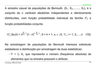 ESTATÍSTICA


A amostra casual de populações de Bernoulli, (X1, X2,........, Xn), é o
conjunto de n variáveis aleatórias independentes e identicamente
distribuídas, com função probabilidade individual da família ℱθ e

função probabilidades conjunta


   Π f(xi|θ) = θ
       n         ∑ i xi (1 − θ )n −∑ i xi , 0 < θ < 1, x ∈ {0, 1}, i = 1, 2,…..n      (10)
       i =1                                             i




Na amostragem de populações de Bernoulli interessa sobretudo
estabelecer a distribuição por amostragem de duas estatísticas:
      - Y = Σi Xi, que representa o número (frequência absoluta) de
          elementos que na amostra possuem o atributo;
O Professor:   Manuel do Carmo                                                             108
 