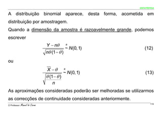 ESTATÍSTICA


A distribuição binomial aparece, desta forma, acometida em
distribuição por amostragem.
Quando a dimensão da amostra é razoavelmente grande, podemos
escrever
                                 Y − nθ            a
                                               ~ N (0, 1)      (12)
                                 nθ (1 − θ )
ou
                                 X −θ          a
                                              ~ N (0, 1)        (13)
                                 θ (1 − θ )
                                     n
As aproximações consideradas poderão ser melhoradas se utilizarmos
as correcções de continuidade consideradas anteriormente.
O Professor:   Manuel do Carmo                                      110
 
