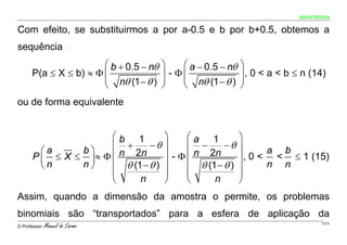 ESTATÍSTICA


Com efeito, se substituirmos a por a-0.5 e b por b+0.5, obtemos a
sequência
                       ⎛ b + 0.5 − nθ   ⎞    ⎛ a − 0.5 − nθ   ⎞
      P(a ≤ X ≤ b) ≈ Φ ⎜                ⎟ - Φ⎜
                                             ⎜                ⎟ , 0 < a < b ≤ n (14)
                       ⎜ nθ (1 − θ )    ⎟                     ⎟
                       ⎝                ⎠    ⎝ nθ (1 − θ )    ⎠
ou de forma equivalente


                       ⎛b 1             ⎞     ⎛a 1            ⎞
                       ⎜ +      −θ      ⎟     ⎜ −      −θ     ⎟
         ⎛a     b⎞                                                   a b
       P ⎜ ≤ X ≤ ⎟ ≈ Φ ⎜ n 2n           ⎟ - Φ ⎜ n 2n          ⎟ , 0 < < ≤ 1 (15)
         ⎝n     n⎠     ⎜ θ (1 − θ )     ⎟     ⎜ θ (1 − θ )    ⎟      n n
                       ⎜                ⎟     ⎜               ⎟
                       ⎝     n          ⎠     ⎝     n         ⎠
Assim, quando a dimensão da amostra o permite, os problemas
binomiais são “transportados” para a esfera de aplicação da
O Professor:   Manuel do Carmo                                                       111
 