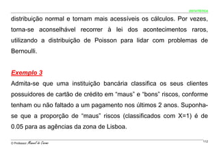ESTATÍSTICA


distribuição normal e tornam mais acessíveis os cálculos. Por vezes,
torna-se aconselhável recorrer à lei dos acontecimentos raros,
utilizando a distribuição de Poisson para lidar com problemas de
Bernoulli.


Exemplo 3
Admita-se que uma instituição bancária classifica os seus clientes
possuidores de cartão de crédito em “maus” e “bons” riscos, conforme
tenham ou não faltado a um pagamento nos últimos 2 anos. Suponha-
se que a proporção de “maus” riscos (classificados com X=1) é de
0.05 para as agências da zona de Lisboa.

O Professor:   Manuel do Carmo                                       112
 