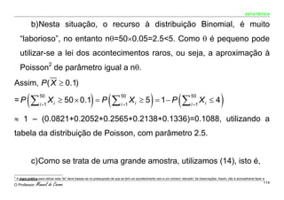 ESTATÍSTICA


              b) Nesta situação, o recurso à distribuição Binomial, é muito
      “laborioso”, no entanto nθ=50×0.05=2.5<5. Como θ é pequeno pode
      utilizar-se a lei dos acontecimentos raros, ou seja, a aproximação à
      Poisson2 de parâmetro igual a nθ.
Assim, P ( X ≥ 0.1)

=P         (∑       50
                    i =1
                           X i ≥ 50 × 0.1 = P            ) (∑                  50
                                                                               i =1
                                                                                      X i ≥ 5 = 1− P)                   (∑       50
                                                                                                                                 i =1
                                                                                                                                        Xi ≤ 4        )
≈ 1 – (0.0821+0.2052+0.2565+0.2138+0.1336)=0.1088, utilizando a
tabela da distribuição de Poisson, com parâmetro 2.5.


              c) Como se trata de uma grande amostra, utilizamos (14), isto é,
2
    A regra prática para utilizar esta “lei” deve basear-se no pressuposto de que se tem um acontecimento raro e um número “elevado” de observações. Assim, não é aconselhável fazer a

O Professor:      Manuel do Carmo                                                                                                                                                    114
 
