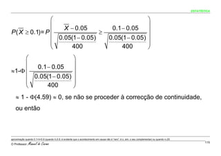 ESTATÍSTICA


                ⎛                                                                                     ⎞
                ⎜   X − 0.05                                                            0.1 − 0.05 ⎟
P ( X ≥ 0.1)= P ⎜                ≥                                                                    ⎟
                ⎜ 0.05(1 − 0.05)                                                       0.05(1 − 0.05) ⎟
                ⎜                                                                                     ⎟
                ⎝      400                                                                  400       ⎠
     ⎛                                                 ⎞
     ⎜ 0.1 − 0.05                                      ⎟
≈1-Φ ⎜                                                 ⎟
     ⎜ 0.05(1 − 0.05)                                  ⎟
     ⎜                                                 ⎟
     ⎝      400                                        ⎠
    ≈ 1 - Φ(4.59) ≈ 0, se não se proceder à correcção de continuidade,
    ou então



aproximação quando 0.1<θ<0.9 (quando θ≥0.9, é evidente que o acontecimento em causa não é “raro”; é o, sim, o seu complementar) ou quando n≤20.

O Professor:   Manuel do Carmo                                                                                                                            115
 