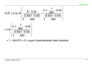 ESTATÍSTICA


                ⎛                         1         ⎞
                ⎜                  0.1 −     − 0.05 ⎟
                    X − 0.05             800
P ( X ≥ 0.1)= P ⎜                ≥                  ⎟
                ⎜ 0.05(1 − 0.05)     0.05(1 − 0.05) ⎟
                ⎜                                   ⎟
                ⎝      400                400       ⎠
     ⎛        1         ⎞
     ⎜ 0.1 −     − 0.05 ⎟
≈1-Φ ⎜       800        ⎟
     ⎜ 0.05(1 − 0.05) ⎟
     ⎜                  ⎟
     ⎝        400       ⎠
   ≈ 1 - Φ(4.47) ≈ 0, o que é teoricamente mais correcto.




O Professor:   Manuel do Carmo                                      116
 