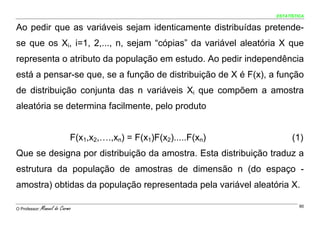 ESTATÍSTICA


Ao pedir que as variáveis sejam identicamente distribuídas pretende-
se que os Xi, i=1, 2,..., n, sejam “cópias” da variável aleatória X que
representa o atributo da população em estudo. Ao pedir independência
está a pensar-se que, se a função de distribuição de X é F(x), a função
de distribuição conjunta das n variáveis Xi que compõem a amostra
aleatória se determina facilmente, pelo produto


                             F(x1,x2,….,xn) = F(x1)F(x2).....F(xn)         (1)
Que se designa por distribuição da amostra. Esta distribuição traduz a
estrutura da população de amostras de dimensão n (do espaço -
amostra) obtidas da população representada pela variável aleatória X.

O Professor:   Manuel do Carmo                                                90
 