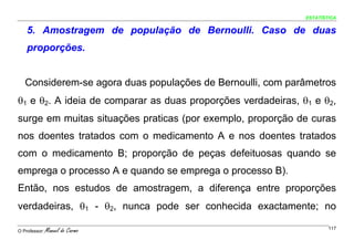 ESTATÍSTICA


    5. Amostragem de população de Bernoulli. Caso de duas
    proporções.


   Considerem-se agora duas populações de Bernoulli, com parâmetros
θ1 e θ2. A ideia de comparar as duas proporções verdadeiras, θ1 e θ2,
surge em muitas situações praticas (por exemplo, proporção de curas
nos doentes tratados com o medicamento A e nos doentes tratados
com o medicamento B; proporção de peças defeituosas quando se
emprega o processo A e quando se emprega o processo B).
Então, nos estudos de amostragem, a diferença entre proporções
verdadeiras, θ1 - θ2, nunca pode ser conhecida exactamente; no

O Professor:   Manuel do Carmo                                        117
 