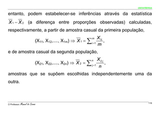 ESTATÍSTICA


entanto, podem estabelecer-se inferências através da estatística
X 1 − X 2 (a diferença entre proporções observadas) calculadas,
respectivamente, a partir de amostra casual da primeira população,
                                                                 X1i
                             (X11, X12,...., X1m) ⇒ X 1 = ∑ i =1
                                                              m
                                                                     ,
                                                                 m
e de amostra casual da segunda população,
                                                                   X2 j
                             (X21, X22,...., X2n) ⇒ X 2 = ∑ j =1
                                                              n
                                                                          ,
                                                                    n
amostras que se supõem escolhidas independentemente uma da
outra.



O Professor:   Manuel do Carmo                                                        118
 