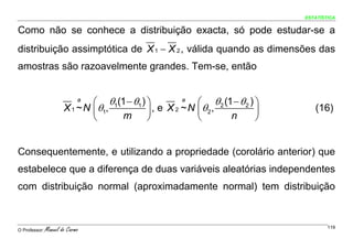 ESTATÍSTICA


Como não se conhece a distribuição exacta, só pode estudar-se a
distribuição assimptótica de X 1 − X 2 , válida quando as dimensões das
amostras são razoavelmente grandes. Tem-se, então


                             a
                               ⎛ θ1(1 − θ1 ) ⎞         a
                                                           ⎛ θ 2 (1 − θ 2 ) ⎞
                       X 1 ~ N ⎜ θ1,         ⎟ , e X 2 ~ N ⎜θ2,             ⎟      (16)
                               ⎝     m       ⎠             ⎝       n        ⎠


Consequentemente, e utilizando a propriedade (corolário anterior) que
estabelece que a diferença de duas variáveis aleatórias independentes
com distribuição normal (aproximadamente normal) tem distribuição



O Professor:   Manuel do Carmo                                                          119
 