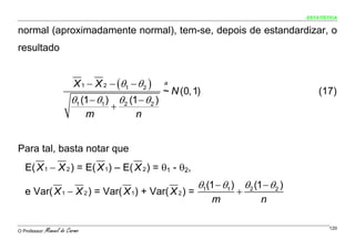 ESTATÍSTICA


normal (aproximadamente normal), tem-se, depois de estandardizar, o
resultado


                           X 1 − X 2 − (θ1 − θ 2 )      a
                                                        ~ N (0, 1)                                (17)
                          θ1 (1 − θ1 ) θ 2 (1 − θ 2 )
                                      +
                                 m            n


Para tal, basta notar que
   E( X 1 − X 2 ) = E( X 1) – E( X 2 ) = θ1 - θ2,
                                                                 θ1(1 − θ1 ) θ 2 (1 − θ 2 )
   e Var( X 1 − X 2 ) = Var( X 1) + Var( X 2 ) =                            +
                                                                     m              n

O Professor:   Manuel do Carmo                                                                        120
 
