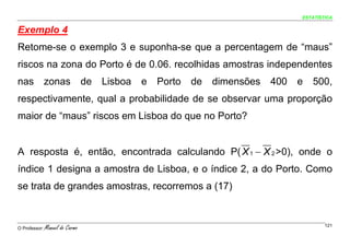 ESTATÍSTICA


Exemplo 4
Retome-se o exemplo 3 e suponha-se que a percentagem de “maus”
riscos na zona do Porto é de 0.06. recolhidas amostras independentes
nas            zonas             de   Lisboa   e   Porto   de   dimensões   400   e   500,
respectivamente, qual a probabilidade de se observar uma proporção
maior de “maus” riscos em Lisboa do que no Porto?


A resposta é, então, encontrada calculando P( X 1 − X 2 >0), onde o
índice 1 designa a amostra de Lisboa, e o índice 2, a do Porto. Como
se trata de grandes amostras, recorremos a (17)



O Professor:   Manuel do Carmo                                                            121
 